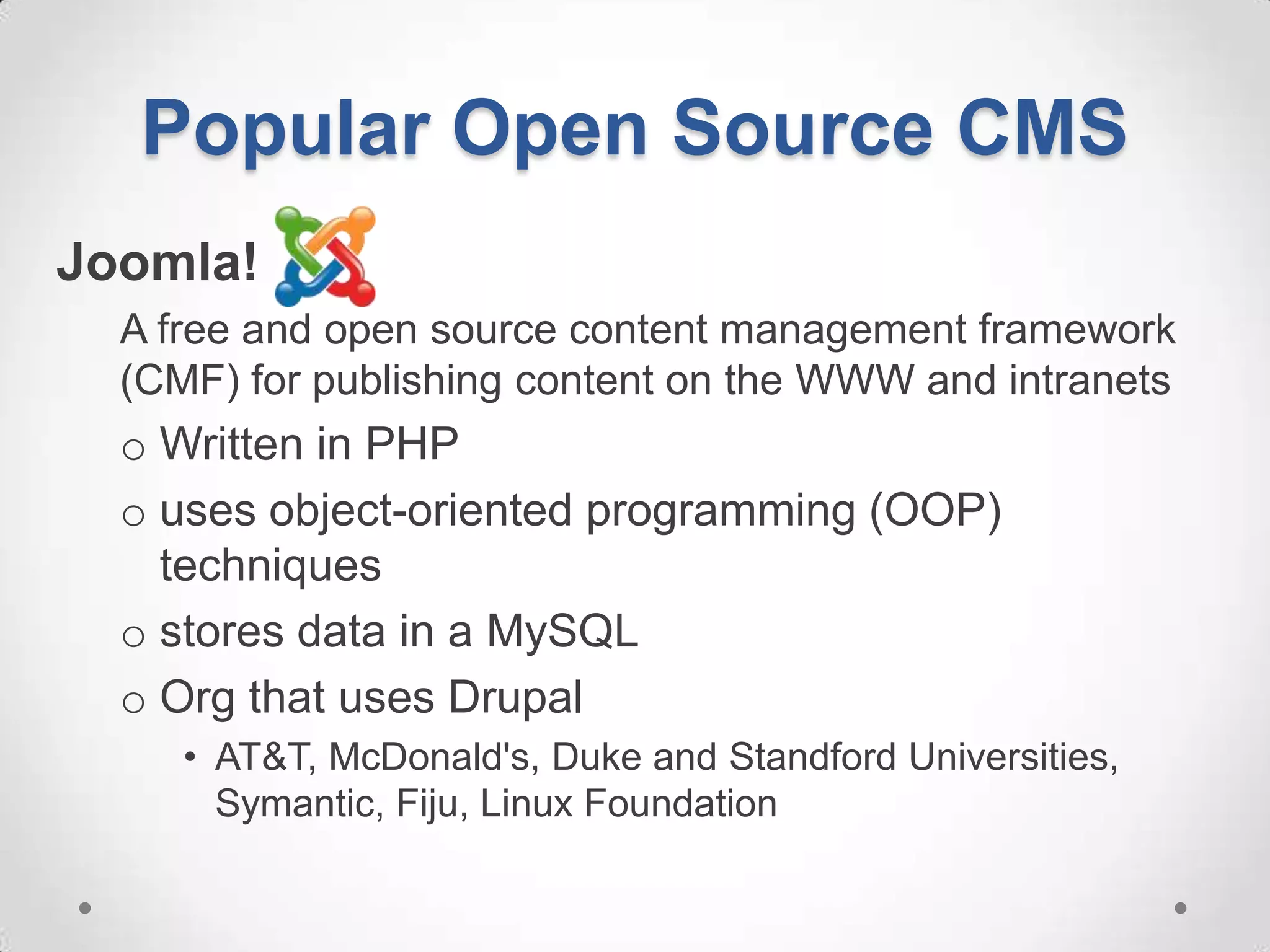 Popular Open Source CMS
Joomla!
  A free and open source content management framework
  (CMF) for publishing content on the WWW and intranets
  o Written in PHP
  o uses object-oriented programming (OOP)
    techniques
  o stores data in a MySQL
  o Org that uses Drupal
     • AT&T, McDonald's, Duke and Standford Universities,
       Symantic, Fiju, Linux Foundation
 