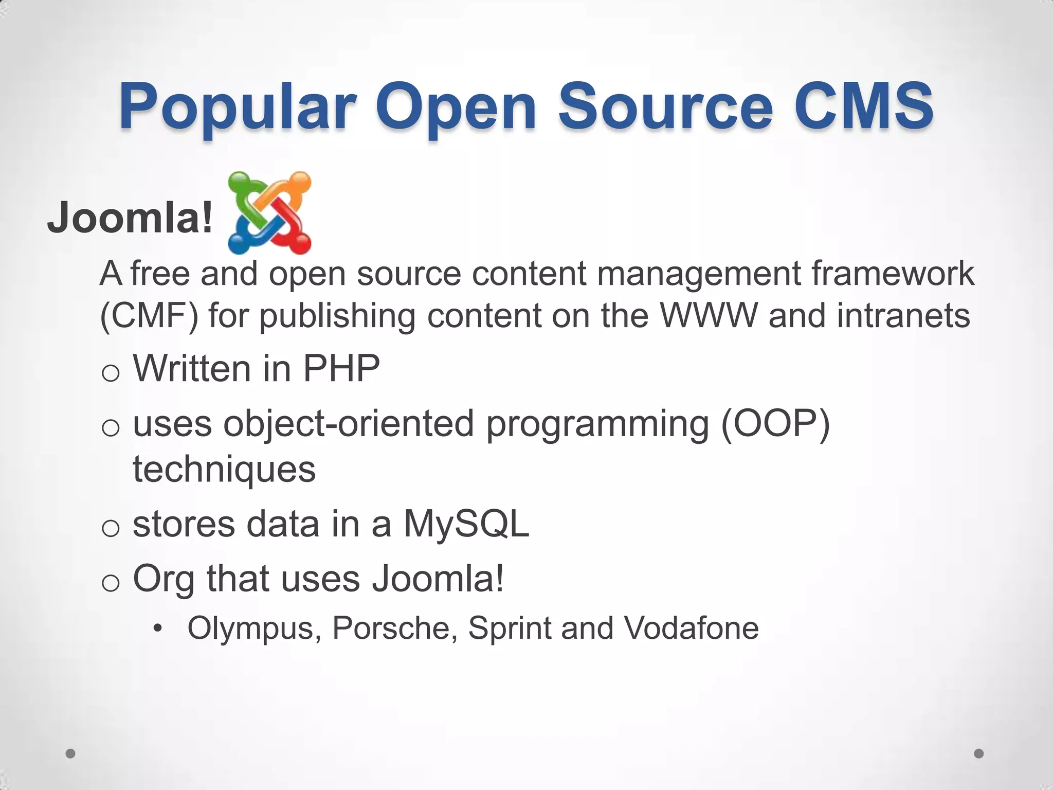 Popular Open Source CMS
Joomla!
  A free and open source content management framework
  (CMF) for publishing content on the WWW and intranets
  o Written in PHP
  o uses object-oriented programming (OOP)
    techniques
  o stores data in a MySQL
  o Org that uses Joomla!
     • Olympus, Porsche, Sprint and Vodafone
 