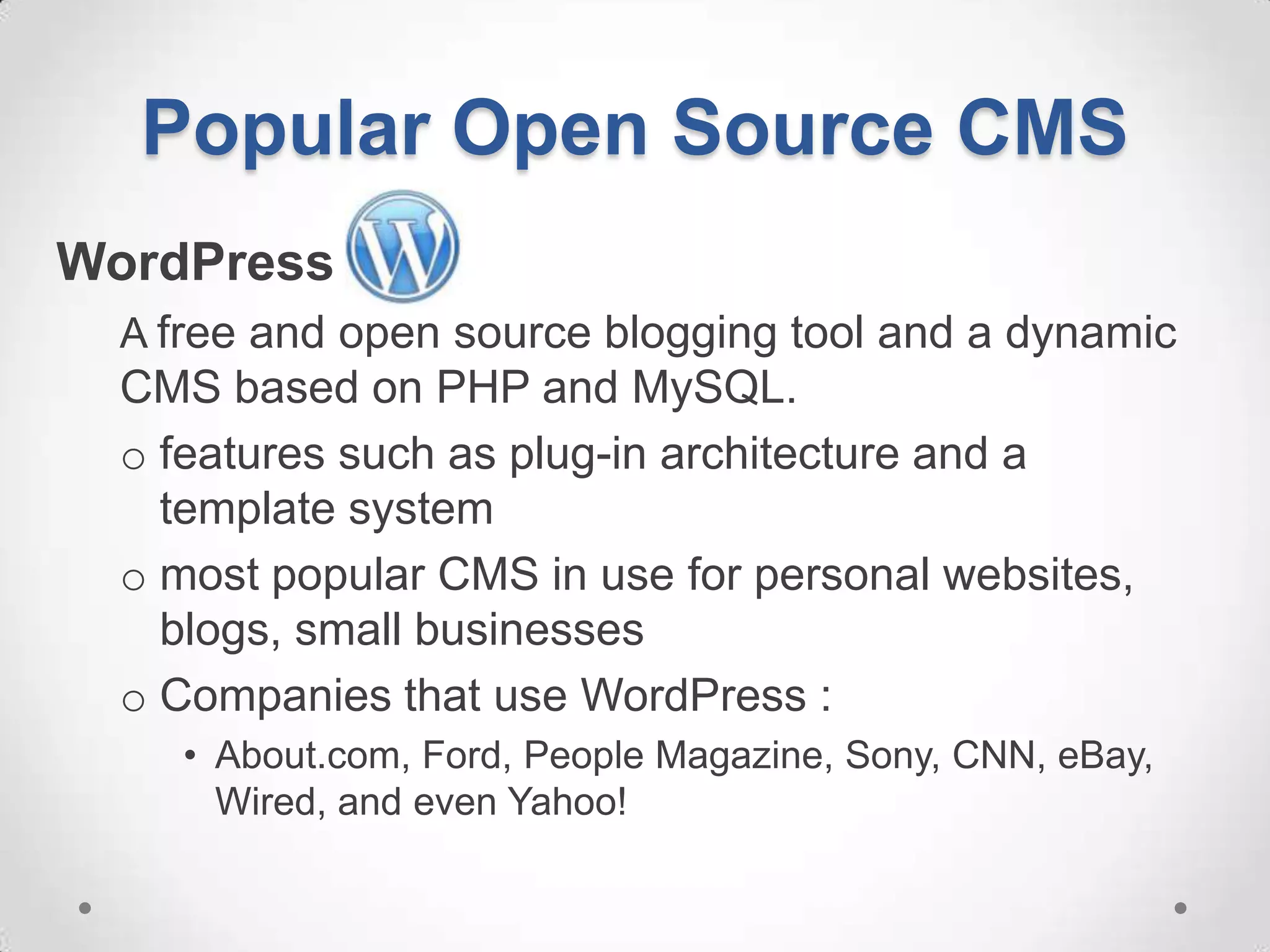 Popular Open Source CMS
WordPress
  A free and open source blogging tool and a dynamic
  CMS based on PHP and MySQL.
  o features such as plug-in architecture and a
    template system
  o most popular CMS in use for personal websites,
    blogs, small businesses
  o Companies that use WordPress :
     • About.com, Ford, People Magazine, Sony, CNN, eBay,
       Wired, and even Yahoo!
 
