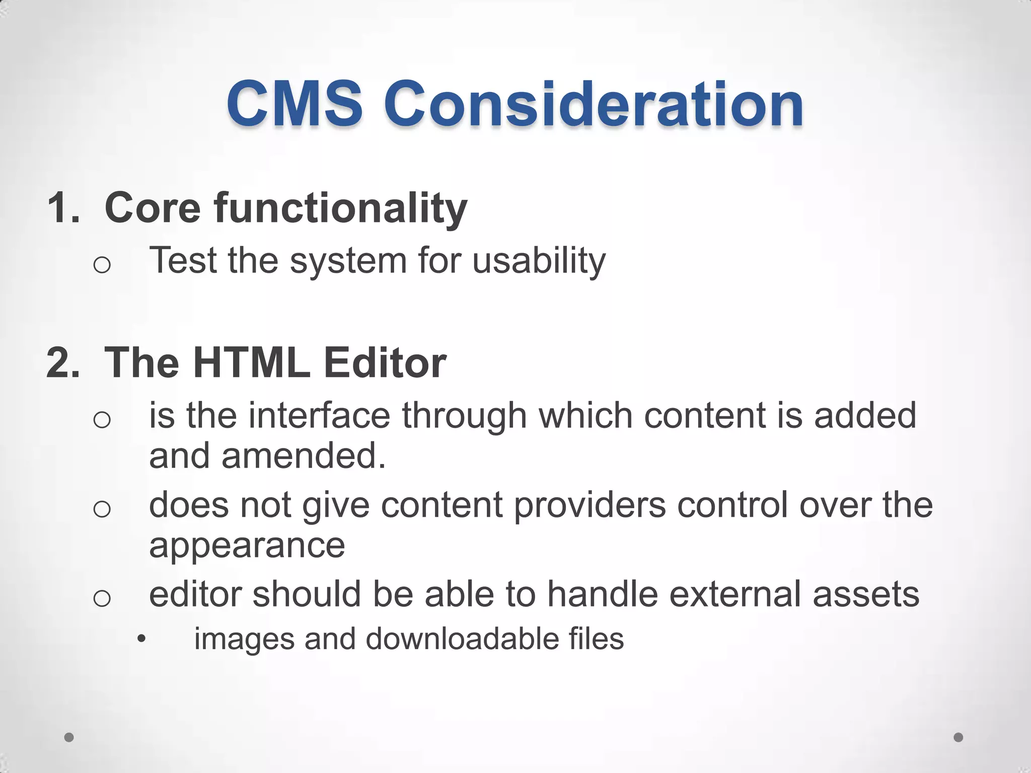 CMS Consideration
1. Core functionality
  o Test the system for usability

2. The HTML Editor
  o is the interface through which content is added
    and amended.
  o does not give content providers control over the
    appearance
  o editor should be able to handle external assets
    •   images and downloadable files
 