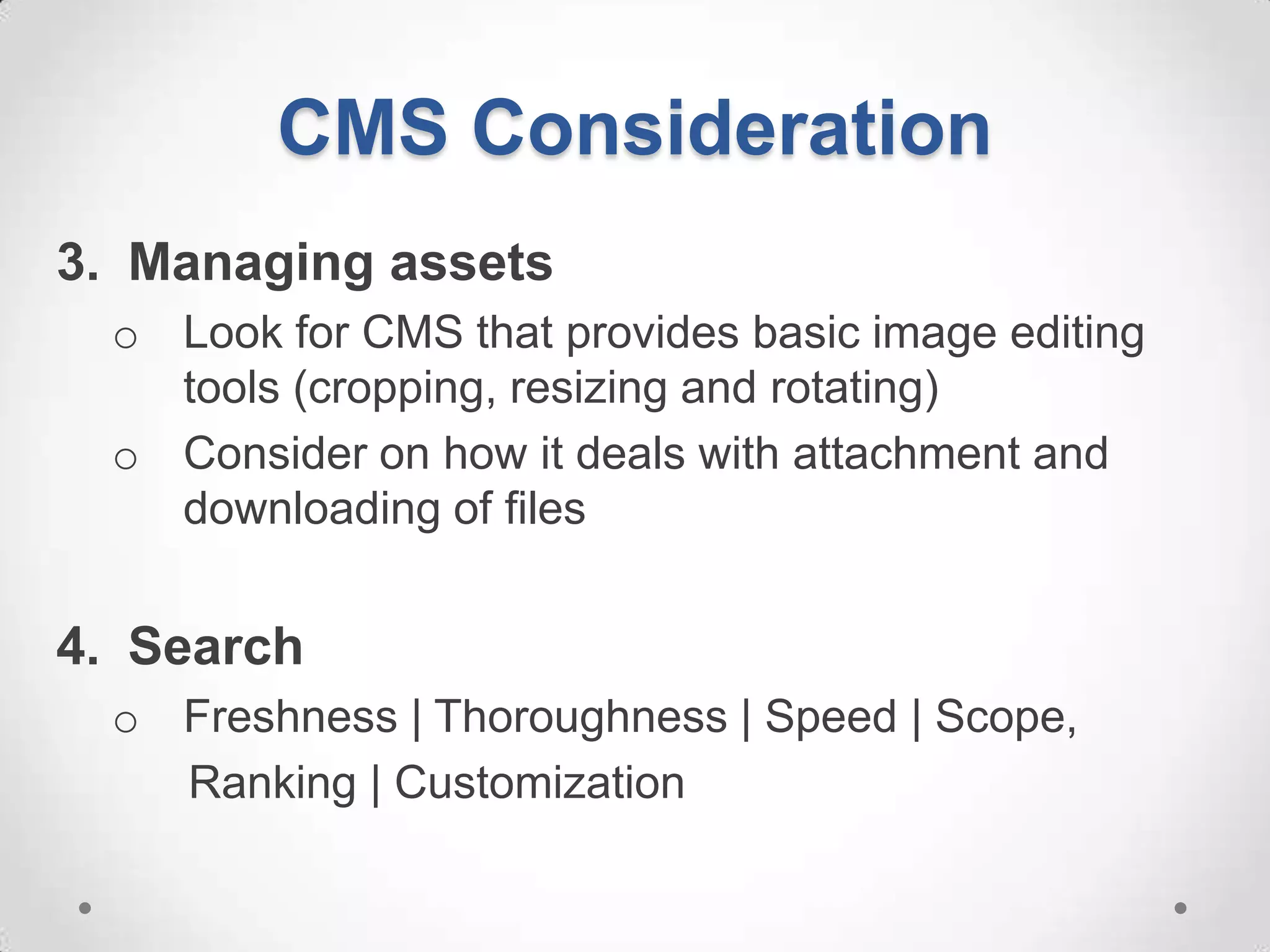 CMS Consideration
3. Managing assets
  o Look for CMS that provides basic image editing
    tools (cropping, resizing and rotating)
  o Consider on how it deals with attachment and
    downloading of files


4. Search
  o Freshness | Thoroughness | Speed | Scope,
    Ranking | Customization
 