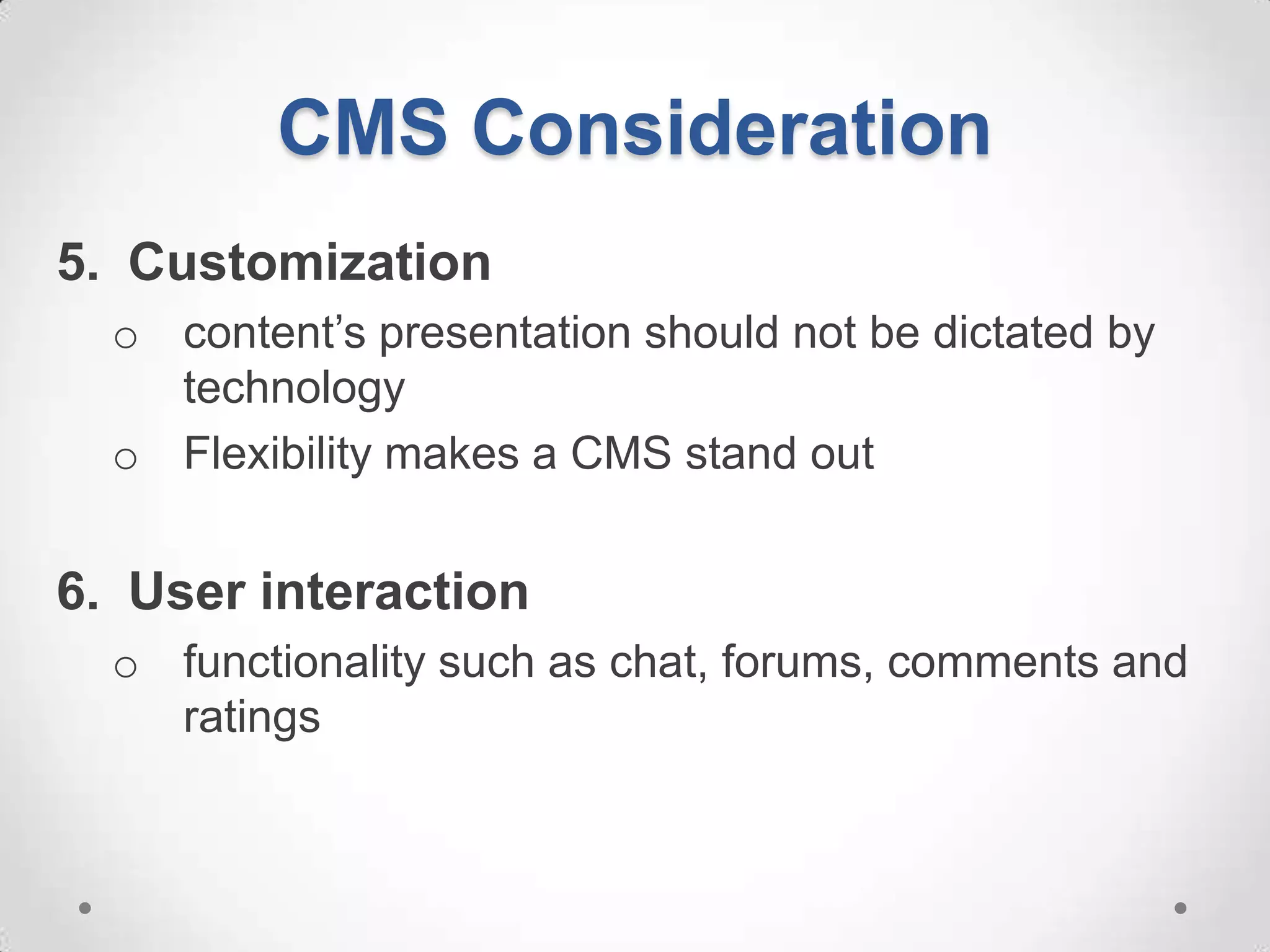 CMS Consideration
5. Customization
  o content’s presentation should not be dictated by
    technology
  o Flexibility makes a CMS stand out


6. User interaction
  o functionality such as chat, forums, comments and
    ratings
 
