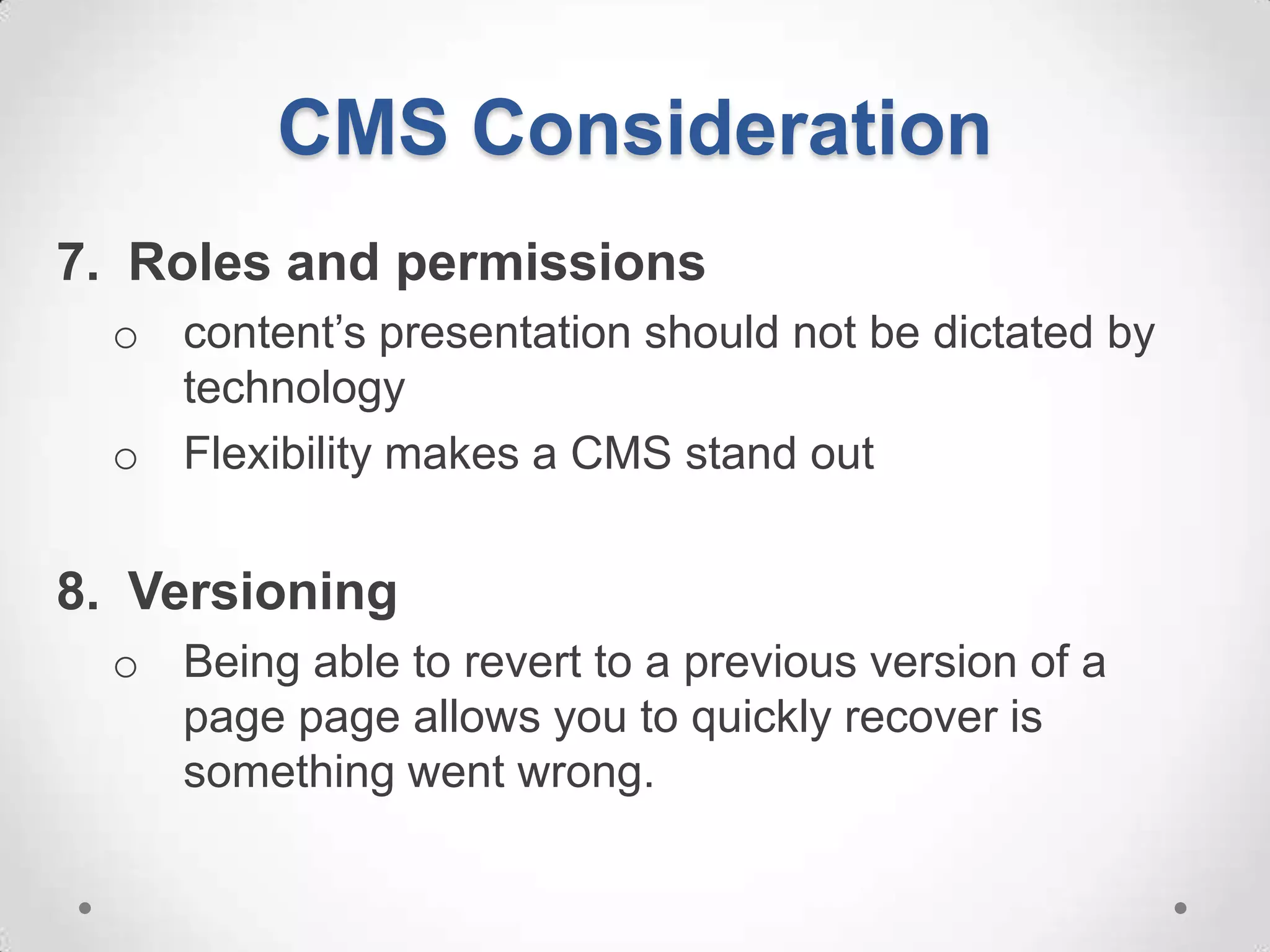 CMS Consideration
7. Roles and permissions
  o content’s presentation should not be dictated by
    technology
  o Flexibility makes a CMS stand out


8. Versioning
  o Being able to revert to a previous version of a
    page page allows you to quickly recover is
    something went wrong.
 