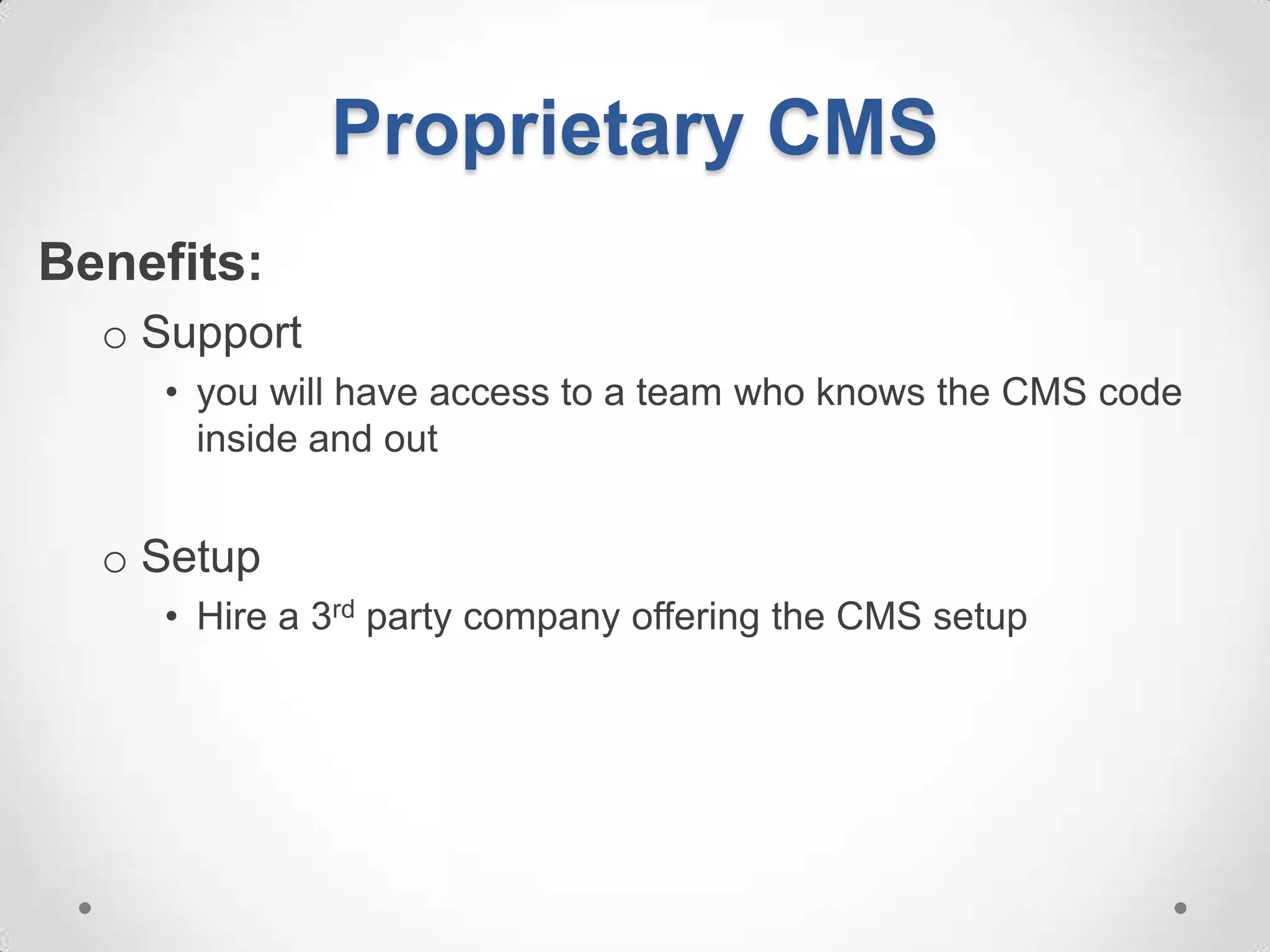 Proprietary CMS
Benefits:
  o Support
     • you will have access to a team who knows the CMS code
       inside and out


  o Setup
     • Hire a 3rd party company offering the CMS setup
 