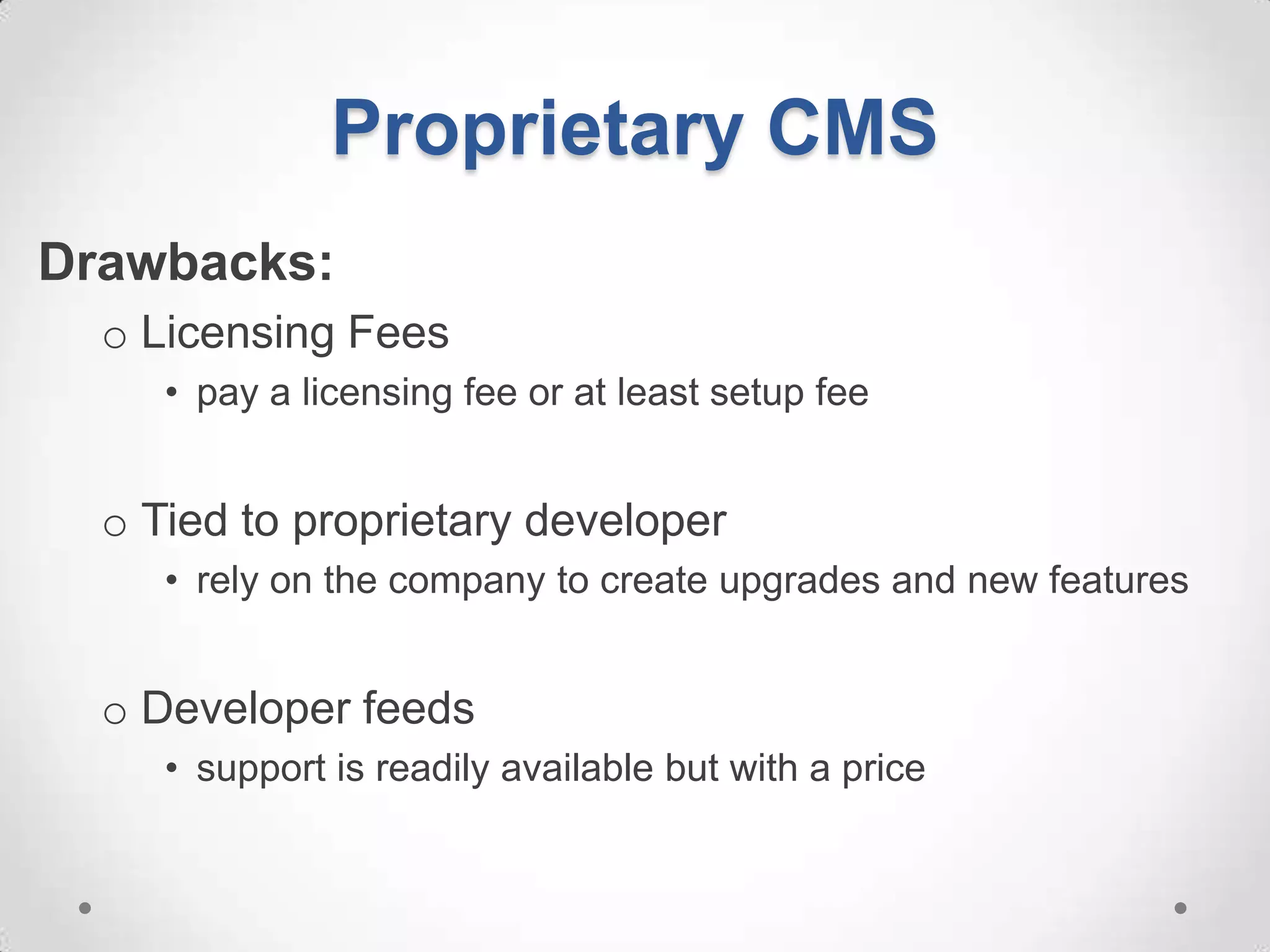 Proprietary CMS
Drawbacks:
  o Licensing Fees
     • pay a licensing fee or at least setup fee


  o Tied to proprietary developer
     • rely on the company to create upgrades and new features


  o Developer feeds
     • support is readily available but with a price
 