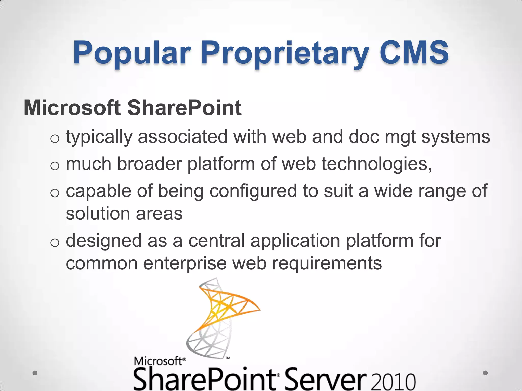 Popular Proprietary CMS
Microsoft SharePoint
  o typically associated with web and doc mgt systems
  o much broader platform of web technologies,
  o capable of being configured to suit a wide range of
    solution areas
  o designed as a central application platform for
    common enterprise web requirements
 