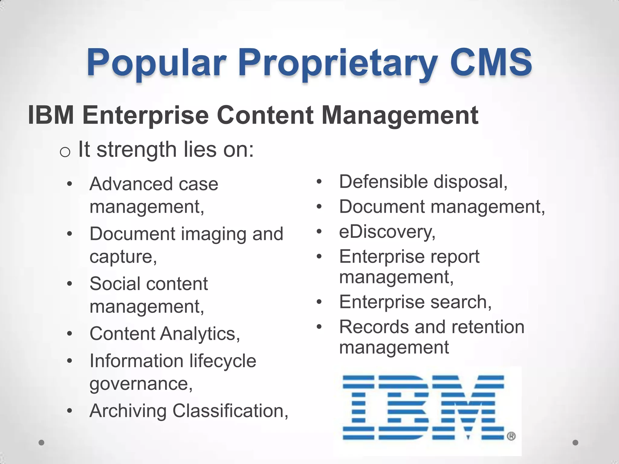 Popular Proprietary CMS
IBM Enterprise Content Management
  o It strength lies on:
  • Advanced case               • Defensible disposal,
    management,                 • Document management,
  • Document imaging and        • eDiscovery,
    capture,                    • Enterprise report
  • Social content                management,
    management,                 • Enterprise search,
  • Content Analytics,          • Records and retention
                                  management
  • Information lifecycle
    governance,
  • Archiving Classification,
 