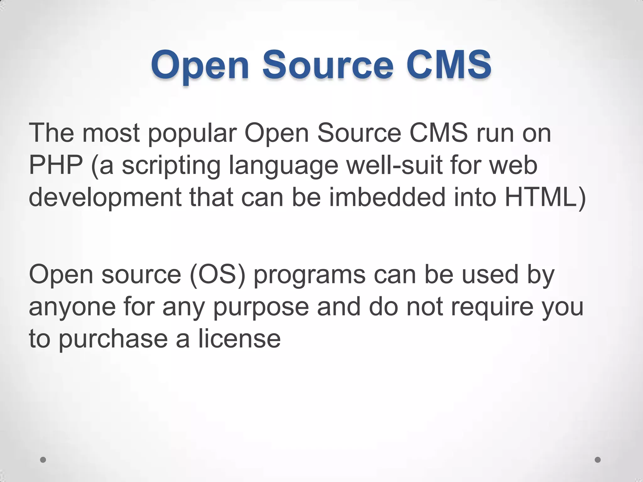 Open Source CMS
The most popular Open Source CMS run on
PHP (a scripting language well-suit for web
development that can be imbedded into HTML)

Open source (OS) programs can be used by
anyone for any purpose and do not require you
to purchase a license
 