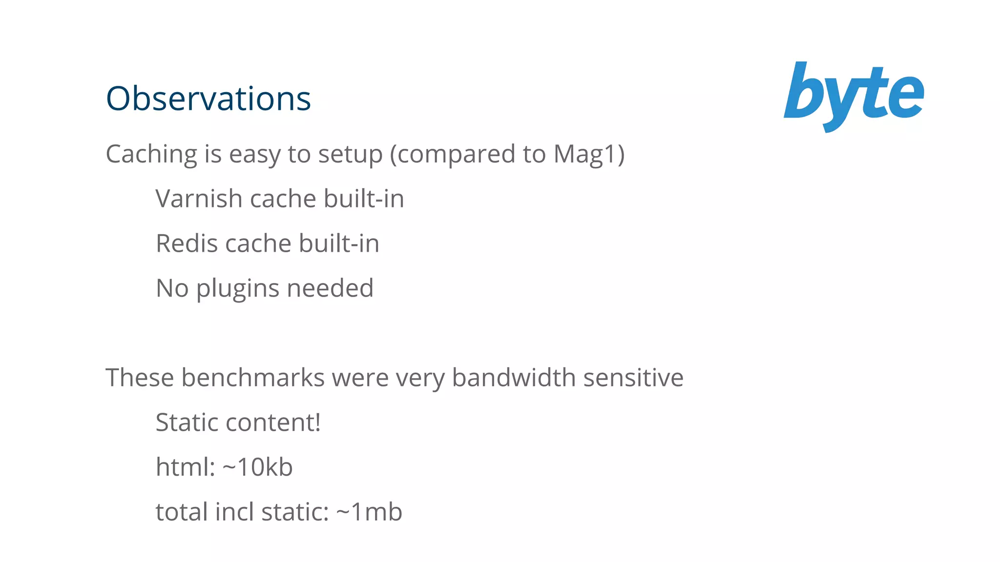 Observations
Caching is easy to setup (compared to Mag1)
Varnish cache built-in
Redis cache built-in
No plugins needed
These benchmarks were very bandwidth sensitive
Static content!
html: ~10kb
total incl static: ~1mb
 
