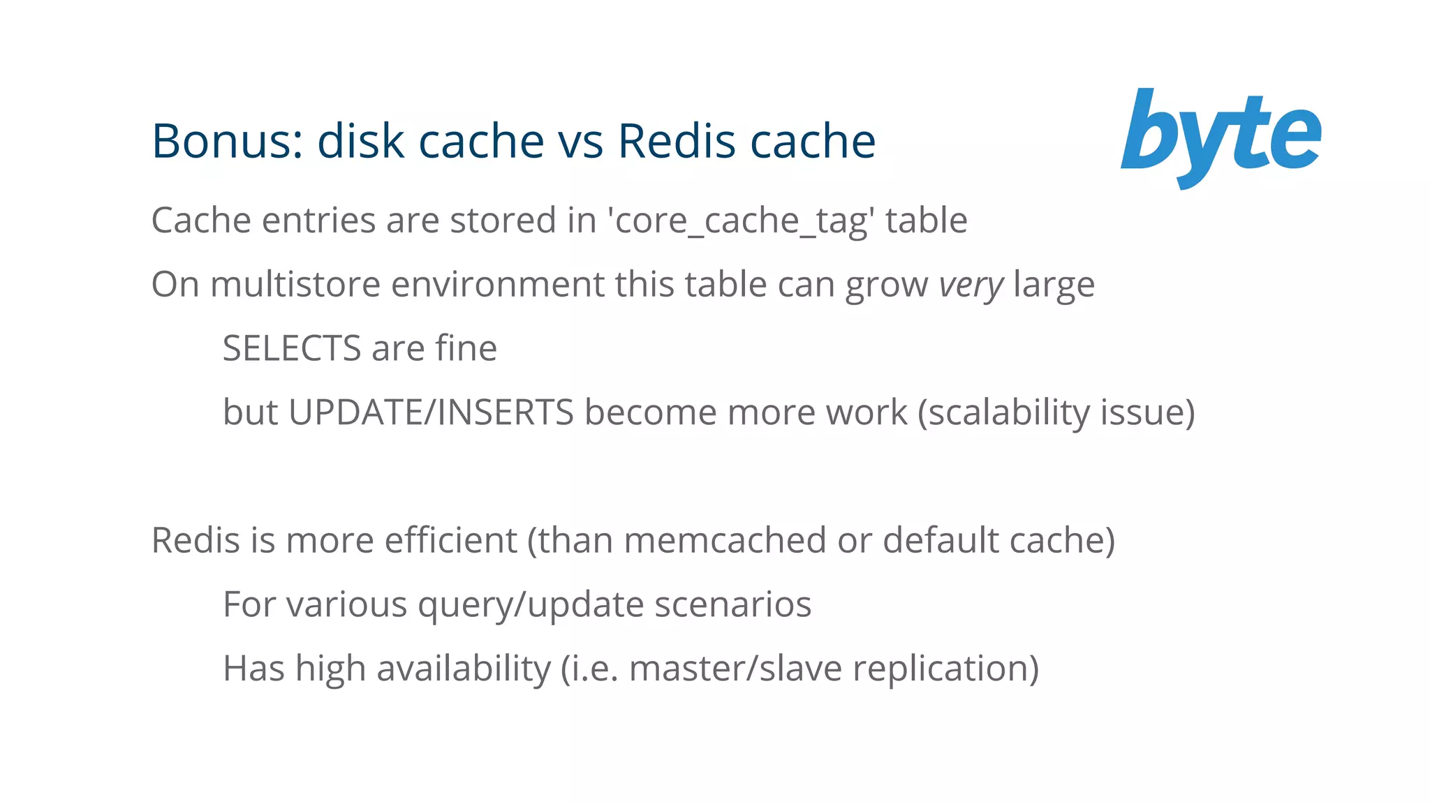 Bonus: disk cache vs Redis cache
Cache entries are stored in 'core_cache_tag' table
On multistore environment this table can grow very large
SELECTS are fine
but UPDATE/INSERTS become more work (scalability issue)
Redis is more efficient (than memcached or default cache)
For various query/update scenarios
Has high availability (i.e. master/slave replication)
 