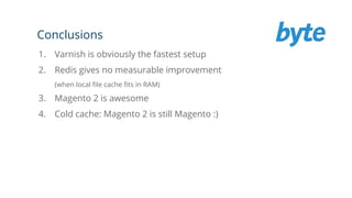Conclusions
1. Varnish is obviously the fastest setup
2. Redis gives no measurable improvement
(when local file cache fits in RAM)
3. Magento 2 is awesome
4. Cold cache: Magento 2 is still Magento :)
 