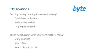 Observations
Caching is easy to setup (compared to Mag1)
Varnish cache built-in
Redis cache built-in
No plugins needed
These benchmarks were very bandwidth sensitive
Static content!
html: ~10kb
total incl static: ~1mb
 