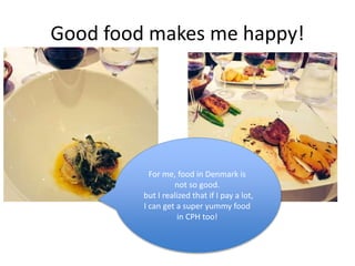 Good food makes me happy!
For me, food in Denmark is
not so good.
but I realized that if I pay a lot,
I can get a super yummy food
in CPH too!
 