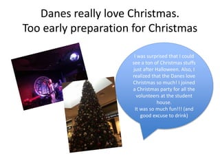 Danes really love Christmas.
Too early preparation for Christmas
I was surprised that I could
see a ton of Christmas stuffs
just after Halloween. Also, I
realized that the Danes love
Christmas so much! I joined
a Christmas party for all the
volunteers at the student
house.
It was so much fun!!! (and
good excuse to drink)
 