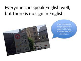 Everyone can speak English well,
but there is no sign in English
If an emergency
thing happened, I
might not be able
to understand the
situation …
 