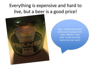 Everything is expensive and hard to
live, but a beer is a good price!
Also, I noticed that almost
all the event, people drink
a beer. (Before I came
here, I could not drink
beers, but now I can!)
 