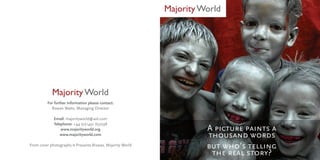 Majority World




            Majority World
          For further information please contact:
            Rowan Watts, Managing Director

             Email: majorityworld@aol.com
             Telephone: +44 (0)1491 652598
                 www.majorityworld.org                                A picture paints a
                 www.majorityworld.com                                thousand words
Front cover photography © Prasanta Biswas, Majority World             but who’s telling
                                                                       the real story?
 