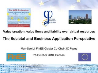 Value creation, value flows and liability over virtual resources The Societal and Business Application Perspective Man-Sze Li, FInES Cluster Co-Chair, IC Focus 25 October 2010, Poznan   