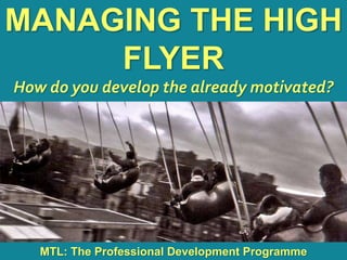1
|
MTL: The Professional Development Programme
Managing the High Flyer
MANAGING THE HIGH
FLYER
How do you develop the already motivated?
MTL: The Professional Development Programme
 