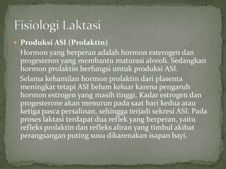  Produksi ASI (Prolaktin)
 Hormon yang berperan adalah hormon esterogen dan
 progesteron yang membantu maturasi alveoli. Sedangkan
 hormon prolaktin berfungsi untuk produksi ASI.
 Selama kehamilan hormon prolaktin dari plasenta
 meningkat tetapi ASI belum keluar karena pengaruh
 hormon estrogen yang masih tinggi. Kadar estrogen dan
 progesterone akan menurun pada saat hari kedua atau
 ketiga pasca persalinan, sehingga terjadi sekresi ASI. Pada
 proses laktasi terdapat dua reflek yang berperan, yaitu
 refleks prolaktin dan refleks aliran yang timbul akibat
 perangsangan puting susu dikarenakan isapan bayi.
 