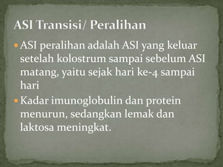  ASI peralihan adalah ASI yang keluar
  setelah kolostrum sampai sebelum ASI
  matang, yaitu sejak hari ke-4 sampai
  hari
 Kadar imunoglobulin dan protein
  menurun, sedangkan lemak dan
  laktosa meningkat.
 