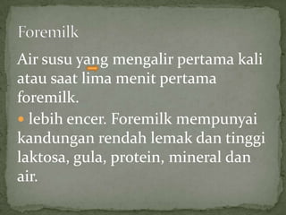 Air susu yang mengalir pertama kali
atau saat lima menit pertama
foremilk.
 lebih encer. Foremilk mempunyai
kandungan rendah lemak dan tinggi
laktosa, gula, protein, mineral dan
air.
 
