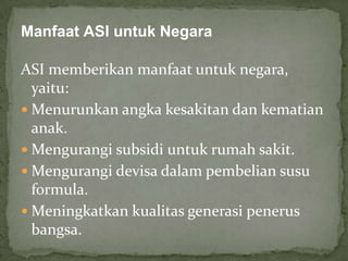 Manfaat ASI untuk Negara

ASI memberikan manfaat untuk negara,
  yaitu:
 Menurunkan angka kesakitan dan kematian
  anak.
 Mengurangi subsidi untuk rumah sakit.
 Mengurangi devisa dalam pembelian susu
  formula.
 Meningkatkan kualitas generasi penerus
  bangsa.
 