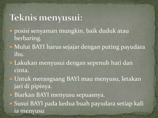  posisi senyaman mungkin, baik duduk atau
    berbaring.
   Mulut BAYI harus sejajar dengan puting payudara
    ibu.
   Lakukan menyusui dengan sepenuh hati dan
    cinta.
   Untuk merangsang BAYI mau menyusu, letakan
    jari di pipinya.
   Biarkan BAYI menyusu sepuasnya.
   Susui BAYI pada kedua buah payudara setiap kali
    ia menyusu
 