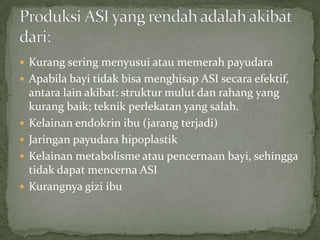 Kurang sering menyusui atau memerah payudara
 Apabila bayi tidak bisa menghisap ASI secara efektif,
    antara lain akibat: struktur mulut dan rahang yang
    kurang baik; teknik perlekatan yang salah.
   Kelainan endokrin ibu (jarang terjadi)
   Jaringan payudara hipoplastik
   Kelainan metabolisme atau pencernaan bayi, sehingga
    tidak dapat mencerna ASI
   Kurangnya gizi ibu
 