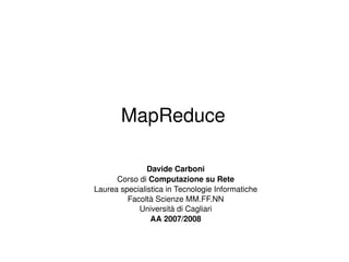 MapReduce Davide Carboni Corso di  Computazione su Rete Laurea specialistica in Tecnologie Informatiche Facoltà Scienze MM.FF.NN Università di Cagliari AA 2007/2008 