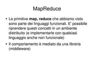 MapReduce Le primitive  map, reduce  che abbiamo visto sono parte dei linguaggi funzionali. E' possibile riprendere questi concetti in un ambiente distribuito (e implementarle con qualsiasi linguaggio anche non funzionale) Il comportamento è mediato da una libreria (middleware) 