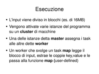 Esecuzione L'input viene diviso in blocchi (es. di 16MB) Vengono attivate varie istanze del programma su un  cluster  di macchine Una delle istanze detta  master  assegna i task alle altre dette  worker Un worker che svolge un task  map  legge il blocco di input, estrae le coppie key,value e le passa alla funzione  map ( user-defined) 