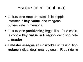 Esecuzione(...continua) La funzione  map  produce delle coppie intermedie  key',value'  che vengono bufferizzate in memoria La funzione  partitioning  legge il buffer e copia le coppie  key',value'  in  R  regioni del disco note al  master Il  master  assegna ad un  worker  un task di tipo  reduce  indicandogli una regione in  R  da ridurre 
