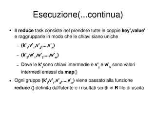 Esecuzione(...continua) Il  reduce  task consiste nel prendere tutte le coppie  key',value'  e raggrupparle in modo che le chiavi siano uniche (k' 1 ,v' 1 ,v' 2 ,...,v' n ) (k' 2 ,w' 1 ,w' 2 ,...,w' m ) Dove le  k' i sono chiavi intermedie e  v' j   e  w' k  sono valori intermedi emessi da  map () Ogni gruppo  (k' i ,v' 1 ,v' 2 ,...,v' n )  viene passato alla funzione  reduce ()  definita dall'utente e i risultati scritti in  R  file di uscita 