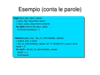 Esempio (conta le parole) map (input_key, input_value): // input_key: document name // input_value: document contents for   each  word w  in  input_value: EmitIntermediate(w, 1) reduce (output_key,  list_of_intermediate_values): // output_key: a word // list_of_intermediate_values: all '1's emitted for a given word result = 0 for each  v  in  list_of_intermediate_values: result += v Emit(result) 