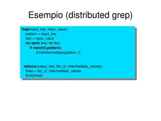 Esempio (distributed grep) map (input_key, input_value): pattern = input_key text = input_value for   each  line l  in  text:   if match(l,pattern): EmitIntermediate(pattern, l); reduce (output_key, list_of_intermediate_values): lines = list_of_intermediate_values Emit(lines) 