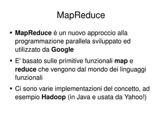 MapReduce MapReduce  è un nuovo approccio alla programmazione parallela sviluppato ed utilizzato da  Google E' basato sulle primitive funzionali  map  e  reduce  che vengono dal mondo dei linguaggi funzionali Ci sono varie implementazioni del concetto, ad esempio  Hadoop  (in Java e usata da Yahoo!) 