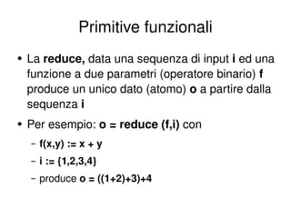 Primitive funzionali La  reduce,  data una sequenza di input  i  ed una funzione a due parametri (operatore binario)  f   produce un unico dato (atomo)  o  a partire dalla sequenza  i Per esempio:  o = reduce (f,i)  con f(x,y) := x + y i := {1,2,3,4} produce  o = ((1+2)+3)+4  
