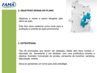 2. OBJETIVOS GERAIS DO PLANO
Tipo de promoções que devem ser adotadas. Neste item deve constar a
descrição da ferramenta a ser adotada, com uma justificativa simples e
objetiva. Exemplo: Convenção de vendas, campanha de incentivo, sampling,
degustação, evento.
Deve-se apresentar um nome para esta estratégia.
3. ESTRATÉGIAS
Objetivos e metas a serem atingidos pelo
plano de ação.
Este item deve colaborar como norte para a
avaliação e controle da ação promocional.
 