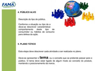 4. PÚBLICO ALVO
Esta etapa deve descrever cada atividade a ser realizada no plano.
Deve-se apresentar o tema, ou o conceito que se pretende passar para o
público. O tema deve estar ligado de algum modo ao conceito do produto,
mantendo o posicionamento da marca.
5. PLANO TÁTICO
Descrição do tipo de público.
Conforme a situação ou tipo de ação,
deve-se descrever características do
comportamento deste tipo de
consumidor ou hábitos de consumo
para defesa da ação.
 