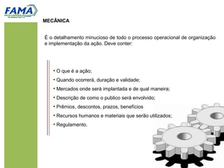 MECÂNICA
É o detalhamento minucioso de todo o processo operacional de organização
e implementação da ação. Deve conter:
• O que é a ação;
• Quando ocorrerá, duração e validade;
• Mercados onde será implantada e de qual maneira;
• Descrição de como o publico será envolvido;
• Prêmios, descontos, prazos, benefícios
• Recursos humanos e materiais que serão utilizados;
• Regulamento.
 