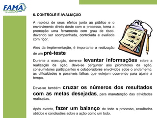 6. CONTROLE E AVALIAÇÃO
Durante a execução, deve-se levantar informações sobre a
realização da ação, deve-se perguntar aos promotores da ação,
consumidores participantes e colaboradores envolvidos sobe o andamento,
as dificuldades e possíveis falhas que estejam ocorrendo para ajuste a
tempo.
Deve-se também cruzar os números dos resultados
com as metas desejadas, para manutenção das atividades
realizadas.
Após evento, fazer um balanço de todo o processo, resultados
obtidos e conclusões sobre a ação como um todo.
A rapidez de seus efeitos junto ao público e o
envolvimento direto deste com o processo, torna a
promoção uma ferramenta com grau de risco,
devendo ser acompanhada, controlada e avaliada
com rigor.
Ates da implementação, é importante a realização
de um pré-teste
 