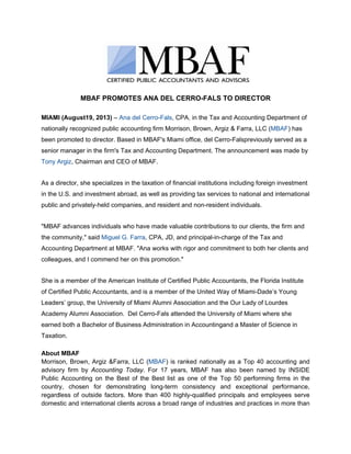 MBAF PROMOTES ANA DEL CERRO-FALS TO DIRECTOR
MIAMI (August19, 2013) – Ana del Cerro-Fals, CPA, in the Tax and Accounting Department of
nationally recognized public accounting firm Morrison, Brown, Argiz & Farra, LLC (MBAF) has
been promoted to director. Based in MBAF's Miami office, del Cerro-Falspreviously served as a
senior manager in the firm's Tax and Accounting Department. The announcement was made by
Tony Argiz, Chairman and CEO of MBAF.
As a director, she specializes in the taxation of financial institutions including foreign investment
in the U.S. and investment abroad, as well as providing tax services to national and international
public and privately-held companies, and resident and non-resident individuals.
"MBAF advances individuals who have made valuable contributions to our clients, the firm and
the community," said Miguel G. Farra, CPA, JD, and principal-in-charge of the Tax and
Accounting Department at MBAF. "Ana works with rigor and commitment to both her clients and
colleagues, and I commend her on this promotion."
She is a member of the American Institute of Certified Public Accountants, the Florida Institute
of Certified Public Accountants, and is a member of the United Way of Miami-Dade’s Young
Leaders’ group, the University of Miami Alumni Association and the Our Lady of Lourdes
Academy Alumni Association. Del Cerro-Fals attended the University of Miami where she
earned both a Bachelor of Business Administration in Accountingand a Master of Science in
Taxation.
About MBAF
Morrison, Brown, Argiz &Farra, LLC (MBAF) is ranked nationally as a Top 40 accounting and
advisory firm by Accounting Today. For 17 years, MBAF has also been named by INSIDE
Public Accounting on the Best of the Best list as one of the Top 50 performing firms in the
country, chosen for demonstrating long-term consistency and exceptional performance,
regardless of outside factors. More than 400 highly-qualified principals and employees serve
domestic and international clients across a broad range of industries and practices in more than
 