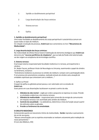 1 Aptidão ao desdobramento perispiritual
2 Larga desarticulação das forças anímicas
3 Sistema nervoso
4 Epífise
1. Aptidão ao desdobramento perispiritual
Uma maior facilidade ao desdobramento do corpo perispiritual é característica comum em
quase todos os tipos de médiuns.
Em relação à evolução do processo, André Luiz tece comentários no livro "Mecanismos da
Mediunidade”.
2. Larga desarticulação das forças anímicas:
Na mediunidade de efeitos físicos haverá mobilização de elementos biológicos que André Luiz
denomina de "recursos periféricos do citoplasma", que ao lado do fluido vital exteriorizado
vai dar origem ao ectoplasma da terminologia científica.
3. Sistema nervoso:
O principal sistema responsável pela faculdade mediúnica é o nervoso, principalmente o
cérebro.
Dr. Nubor Facure, professor titular de Neurologia na Unicamp, examinando o papel do cérebro
no fenômeno, esclarece:
"O fenômeno mediúnico se processa no cérebro do médium e sempre com a participação deste.
É um processo de automatismo complexo, realizado através do cérebro sob a atuação de
entidades espirituais que sintonizam com o médium...“
4. Epífise ou Pineal:
O papel da epífise ou glândula pineal passou a ser valorizado com os estudos de
André Luiz.
Esses povos em suas dissertações localizavam na pineal o centro da vida.
1. Glândula da vida mental – orgão por onde o psiquismo se expressa no corpo. Preside
as atividades endócrinas e do sistema nervoso.
2. Glândula da mediunidade – responsável pela conversão da energia do comunicante
em impulso nervoso e ser assimilado pelo cérebro do médium.
3. Controle da sexualidade – na adolesência, determina o início da função sexual a partir
de estímulos sobre as gônadas.
4. Preside os fenômenos da emotividade.
O CIRCUITO MEDIÚNICO
Esclarecendo quanto ao mecanismo íntimo da mediunidade, Kardec reproduz o pensamento
de um de seus guias:
"Nossas comunicações com os espíritos encarnados se realizam unicamente pela irradiação do
nosso pensamento."
O Livro dos Médiuns, XIX)
 