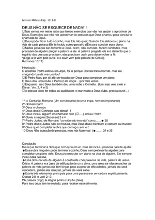 Leitura:MateusCap. 10: 1-8
DEUS NÃO SE ESQUECE DE NADA!!!
☺Nós vamos ver neste texto que lemos exemplos que vão nos ajudar a aproximar de
Deus, Exemplos que vão nos aproximar de pessoas que Deus chamou para concluir o
chamado de Deus.
☺Deus pode fazer tudo sozinho, mas Ele não quer; Quando Ele elaborou o plano na
vida de cada pessoa Ele te incluiu como parceiro dEle para concluir esse plano.
☺Muitas pessoas são temente a Deus, oram, dão esmolas, fazem caridades, mas
precisam de alguém pregar a palavra a ele. A palavra pregada ela é o alimento que o
espírito das pessoas precisam, elas precisam ouvir para desenvolver a fé.
•(Logo a fé vem pelo ouvir, e o ouvir vem pela palavra de Cristo).
Romanos 10:17)
Introdução
O apostolo Pedro estava em Jope, foi la porque Dorcas tinha morrido, mas ele
chegando La ela ressuscitou!
☺E Pedro ficou por ali até ser tocado por Deus para completar um plano.
E Deus deu uma visão a Pedro (Um lençol...) por três vezes.
☺Enquanto isso Deus também deu uma visão a Cornélio, (Um anjo veio a ele e
Disse: Vrs. 2, 4 e 5)
☺A pessoa pode ter todas as qualidades e orar muito a Deus (Mas, precisa ouvir...)
1º- o Centurião Romano (Um comandante de uma tropa, homem importante)
2º-Homem bom!
3º-Deus o chamou
4º-Deus disse: Conheço tuas obras! 4
5º-Deus incluiu alguém no chamado dele (☺.....) incluiu Pedro
6º-Ouviu e seguiu (Sucesso) 3 e 4
7º-Pedro Judeu, ele Romano “considerado imundo” como.......☻ 28
8º-Pedro disse: Judeu não se mistura, mas Deus disse; Nenhum e comum ou imundo!
9º-Deus quer completar a obra que começou em vc!
10-Deus Não acepção de pessoas, mas nós fazemos! (☻........ 34 e 35
Conclusão
Deus que terminar a obra que começou em vc, mas ele incluiu pessoas para te ajudar.
☻Essa obra ninguém pode terminar sozinho, Deus sempre levanta alguém para
completar um plano dele, Deus pra executar um plano na vida de alguém, Ele sempre
inclui outra pessoa.
☻Uma obra na vida de alguém é construída com palavras de vida, palavra de Jesus
Cristo. A palavra e a base da edificação de uma alma, uma alma se não se encher da
palavra da vida jamais ela tem forças para superar as dificuldades, jamais ela será
vencedora, jamais ela terá paz, jamais ela será salva.
☻Existe três elementos principais para uma pessoa ser vencedora espiritualmente.
Oseias 2;8 e Joel 2;19.
♥A palavra (trigo) A alegria (vinho) Unção (óleo)
Para isso deus tem te enviado, para receber esse alimento.
 