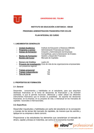 UNIVERSIDAD DEL TOLIMA
INSTITUTO DE EDUCACIÓN A DISTANCIA - IDEAD
PR0GRAMA ADMINISTRACION FINANCIERA POR CICLOS
PLAN INTEGRAL DE CURSO
1. LINEAMIENTOS GENERALES
o Unidad Académica: Instituto de Educación a Distancia (IDEAD)
o Programa o carrera: Administración Financiera por Ciclos
o Campo de formación: Creación y Administración de Empresas
Competitivas, para la Generación de Empleo.
o Núcleo de Formación: Gestión y Desarrollo Financiero
Nombre del Curso: Mercado de Capitales
o Número de Créditos: cuatro (4)
o Proyecto de investigación:Ciclo de vida de las organizaciones empresariales
con presencia regional
o
o Trabajo presencial: 38
o Trabajo independiente: 154
o Tota de horas: 192
2. PROPÓSITOS DE FORMACIÓN
2.1. General
Desarrollar conocimientos y habilidades en el estudiante, para que adquiriera
destrezas financieras en la toma de decisiones de financiación y de inversión
acertadas, lo que le permite reconocer, diferenciar y saber utilizar los diferentes
instrumentos financieros que le brindan la posibilidad de soportar las decisiones
financieras, en la empresa, en su proyecto de vida, e interactuar en los mercados de
capitales nacionales e internacionales.
2.2. Específicos
Desarrollar inquietudes y habilidades por parte del estudiante en la concepción
y manejo de los temas del mercado de capitales, de manera que los asimile y
aplique en su empresa o diario convivir.
Proporcionar a los estudiantes los elementos que caracterizan al mercado de
dinero, capital y divisas en Colombia, así como en la economía mundial.
 