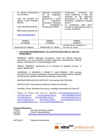 de internet relacionadas
con los temas.
- Guía del mercado de
valores. Carlos Fradique
Méndez.
- www.valoresbancolombia
- BRCinvestor services S.A
- www.monografías.com
 Desarrollo socializado
de las preguntas
problema y
generadoras, a partir
de situaciones
particulares. (empresa
de investigación
formativa del CIPAS)
 Sustentación conceptual del
núcleo problémico a partir del
desarrollo de las preguntas
generadoras y del taller de
actividades, empleando lenguaje
técnico.
 La sustentación debe llevar
inmersa la creatividad del grupo y
de cada estudiante.
TIEMPO:
20 HORAS
TIEMPO:
12 HORAS
TIEMPO:
8 HORAS
Desarrollo de talleres Desarrollo de talleres
Complemento conceptual y
solución de dudas
 LECTURAS RECOMENDADAS Y SU JUSTIFICACION PARA EL NUCLEO
PROBLEMICO
- SERRANO, JAVIER. Mercados Financieros. Visión del sistema financiero
colombiano y de los principales mercados financieros internacionales. Editorial
planeta. Colombiana S.A. Uniandes Bogotá. 2007
- PINILLA, ROBERTO. Operaciones en el mercado de capitales Correval. 3°
edición. Bogotá 2007.
- CARDENAS, S. MAURICIO Y ROJAS P. JUAN MANUEL. 1995 mercado
accionario en la economía colombiana. Documentos de trabajo misión de estudios
del mercado de capitales. Ministerio de Hacienda. Fedesarrollo.
- ENFOQUE MERCADO DE CAPITALES. Documentos ANIF DECEVAL.
- CARTILLA BVC. Conozcamos la Bolsa de Valores de Colombia.
- Grinblatt y Titman. Mercados financieros y estrategia empresarial .Mc Graw Hill
- Páginas de internet entre otras las siguientes: www.Superfinanciera.gov.co,
www.bbvc.gov.co, www.corfinsura.com.co, www.larepublica.com.co,
www.dane.gov.co, www.portafolio.com.co, www.supervalores.gov.co,
www.suvalor.com.co, www.dinero.com.co, www.banrepublica.gov.co,
www.españolfinance.co.co, www.economistasmadrid.com.
Carpeta bibliográfica:
TITULO: Guía del mercado de valores
AUTOR: Carlos Fradique Méndez
PAGINA: http://www.valoresbancolombia.com/valoresbancolombia/index,asp
ARTICULO: Cartilla del inversionista
 