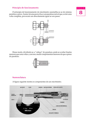 Princípio de funcionamento                                                   A U L A

    O princípio de funcionamento do micrômetro assemelha-se ao do sistema
parafuso e porca. Assim, há uma porca fixa e um parafuso móvel que, se der uma    8
volta completa, provocará um descolamento igual ao seu passo.




    Desse modo, dividindo-se a “cabeça” do parafuso, pode-se avaliar frações
menores que uma volta e, com isso, medir comprimentos menores do que o passo
do parafuso.




    Nomenclatura

    A figura seguinte mostra os componentes de um micrômetro.
 