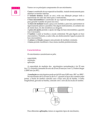 A U L A       Vamos ver os principais componentes de um micrômetro.


 8        ·

          ·
              O arco é constituído de aço especial ou fundido, tratado termicamente para
              eliminar as tensões internas.
              O isolante térmico, fixado ao arco, evita sua dilatação porque isola a
              transmissão de calor das mãos para o instrumento.
          ·   O fuso micrométrico é construído de aço especial temperado e retificado
              para garantir exatidão do passo da rosca.
          ·   As faces de medição tocam a peça a ser medida e, para isso, apresentam-se
              rigorosamente planos e paralelos. Em alguns instrumentos, os contatos são
              de metal duro, de alta resistência ao desgaste.
          ·   A porca de ajuste permite o ajuste da folga do fuso micrométrico, quando
              isso é necessário.
          ·   O tambor é onde se localiza a escala centesimal. Ele gira ligado ao fuso
              micrométrico. Portanto, a cada volta, seu deslocamento é igual ao passo do
              fuso micrométrico.
          ·   A catraca ou fricção assegura uma pressão de medição constante.
          ·   A trava permite imobilizar o fuso numa medida predeterminada .



              Características

              Os micrômetros caracterizam-se pela:

          ·   capacidade;
          ·   resolução;
          ·   aplicação.

              A capacidade de medição dos micrômetros normalmente é de 25 mm
          (ou 1"), variando o tamanho do arco de 25 em 25 mm (ou 1 em 1"). Podem chegar
          a 2000 mm (ou 80").

              A resolução nos micrômetros pode ser de 0,01 mm; 0,001 mm; .001" ou .0001".
              No micrômetro de 0 a 25 mm ou de 0 a 1", quando as faces dos contatos estão
          juntas, a borda do tambor coincide com o traço zero (0) da bainha. A linha
          longitudinal, gravada na bainha, coincide com o zero (0) da escala do tambor.




              Para diferentes aplicações, temos os seguintes tipos de micrômetro.
 
