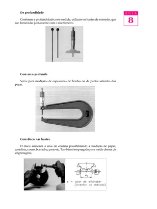 De profundidade                                                             A U L A

    Conforme a profundidade a ser medida, utilizam-se hastes de extensão, que
são fornecidas juntamente com o micrômetro.                                      8




    Com arco profundo

    Serve para medições de espessuras de bordas ou de partes salientes das
peças.




    Com disco nas hastes

    O disco aumenta a área de contato possibilitando a medição de papel,
cartolina, couro, borracha, pano etc. Também é empregado para medir dentes de
engrenagens.
 